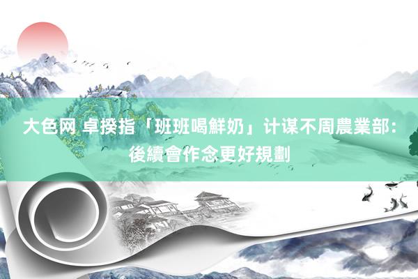 大色网 卓揆指「班班喝鮮奶」计谋不周　農業部：後續會作念更好規劃