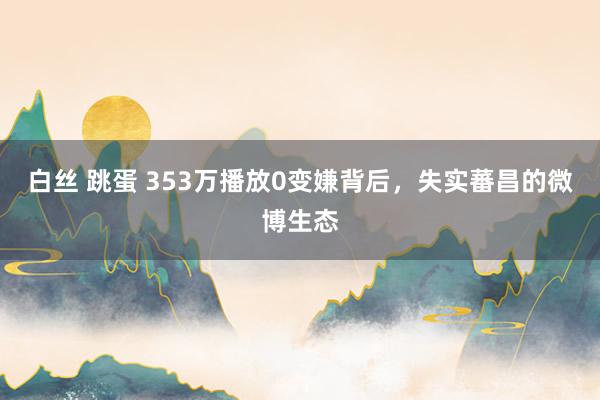 白丝 跳蛋 353万播放0变嫌背后，失实蕃昌的微博生态