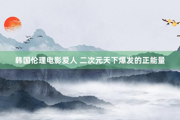 韩国伦理电影爱人 二次元天下爆发的正能量