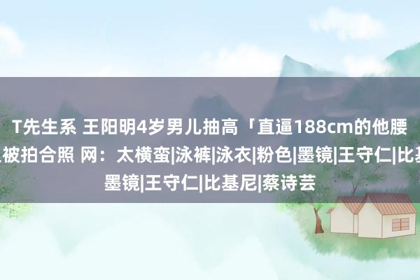 T先生系 王阳明4岁男儿抽高「直逼188cm的他腰部」！海边被拍合照 网：太横蛮|泳裤|泳衣|粉色|墨镜|王守仁|比基尼|蔡诗芸