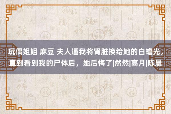 玩偶姐姐 麻豆 夫人逼我将肾脏换给她的白蟾光，直到看到我的尸体后，她后悔了|然然|高月|陈晨