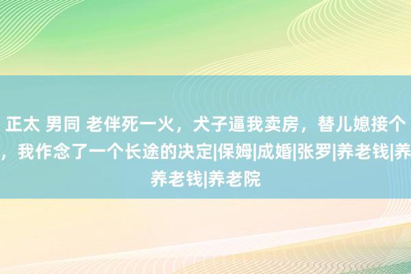 正太 男同 老伴死一火，犬子逼我卖房，替儿媳接个电话，我作念了一个长途的决定|保姆|成婚|张罗|养老钱|养老院