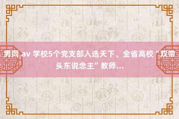 男同 av 学校5个党支部入选天下、全省高校“双带头东说念主”教师...