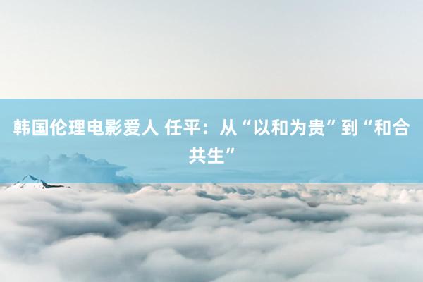 韩国伦理电影爱人 任平：从“以和为贵”到“和合共生”