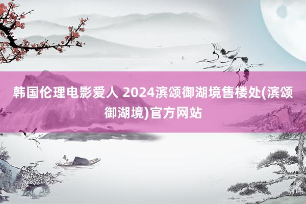 韩国伦理电影爱人 2024滨颂御湖境售楼处(滨颂御湖境)官方网站