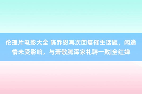 伦理片电影大全 陈乔恩再次回复催生话题，闲逸情未受影响，与萧敬腾浑家礼聘一致|全红婵