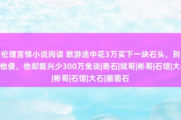 伦理言情小说阅读 旅游途中花3万买下一块石头，别东谈主笑他傻，他却复兴少300万免谈|奇石|斌哥|彬哥|石馆|大石|画面石