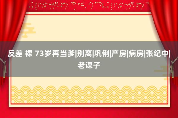 反差 裸 73岁再当爹|别离|巩俐|产房|病房|张纪中|老谋子