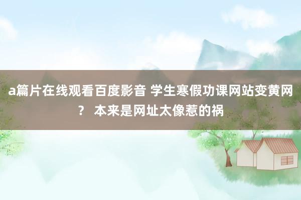 a篇片在线观看百度影音 学生寒假功课网站变黄网？ 本来是网址太像惹的祸