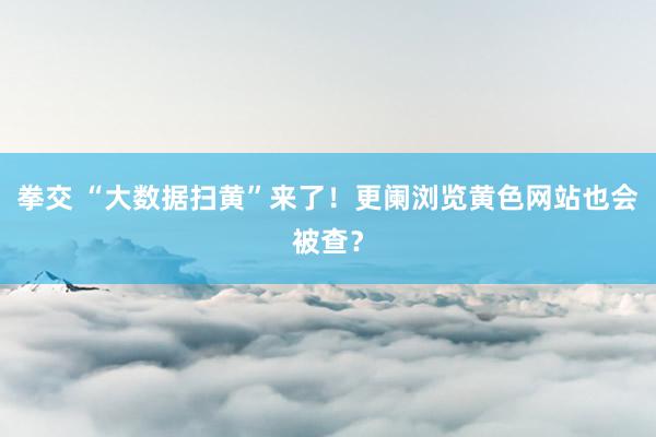 拳交 “大数据扫黄”来了！更阑浏览黄色网站也会被查？