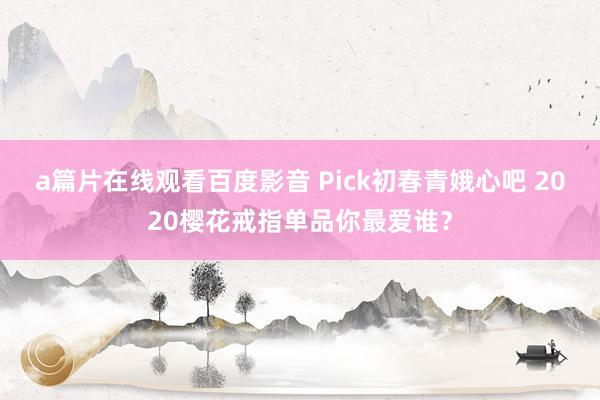 a篇片在线观看百度影音 Pick初春青娥心吧 2020樱花戒指单品你最爱谁？