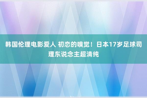 韩国伦理电影爱人 初恋的嗅觉！日本17岁足球司理东说念主超清纯