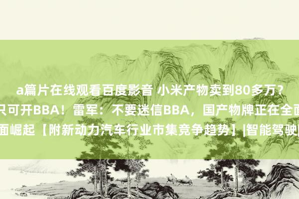 a篇片在线观看百度影音 小米产物卖到80多万？网友传颂，再不奋力就只可开BBA！雷军：不要迷信BBA，国产物牌正在全面崛起【附新动力汽车行业市集竞争趋势】|智能驾驶|小米集团|新动力汽车产业