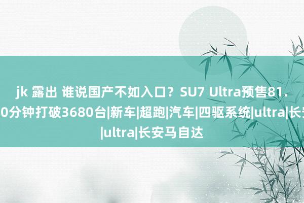 jk 露出 谁说国产不如入口？SU7 Ultra预售81.49万，10分钟打破3680台|新车|超跑|汽车|四驱系统|ultra|长安马自达