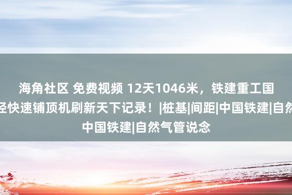 海角社区 免费视频 12天1046米，铁建重工国产最小直径快速铺顶机刷新天下记录！|桩基|间距|中国铁建|自然气管说念