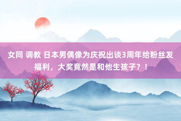 女同 调教 日本男偶像为庆祝出谈3周年给粉丝发福利，大奖竟然是和他生孩子？！