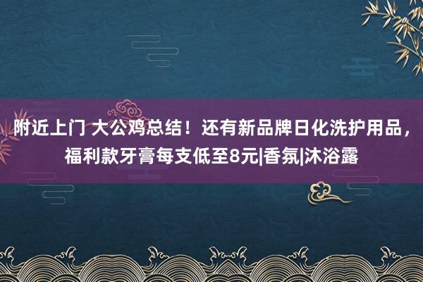 附近上门 大公鸡总结！还有新品牌日化洗护用品，福利款牙膏每支低至8元|香氛|沐浴露