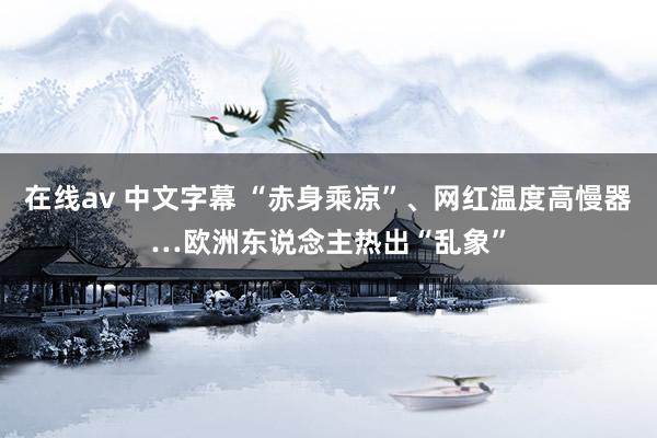 在线av 中文字幕 “赤身乘凉”、网红温度高慢器…欧洲东说念主热出“乱象”