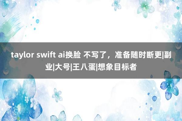 taylor swift ai换脸 不写了，准备随时断更|副业|大号|王八蛋|想象目标者