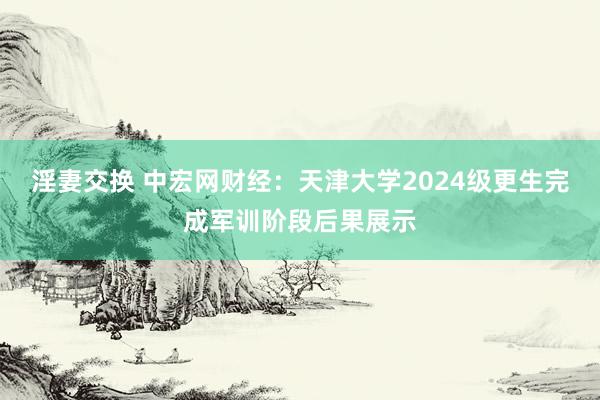 淫妻交换 中宏网财经：天津大学2024级更生完成军训阶段后果展示