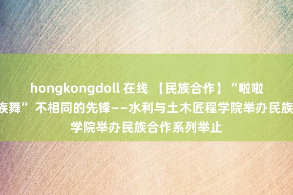 hongkongdoll 在线 【民族合作】“啦啦操”混搭“民族舞” 不相同的先锋――水利与土木匠程学院举办民族合作系列举止