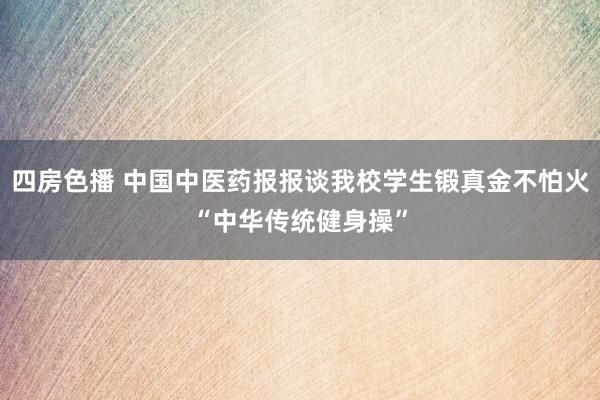 四房色播 中国中医药报报谈我校学生锻真金不怕火“中华传统健身操”