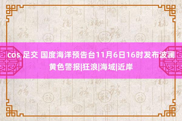 cos 足交 国度海洋预告台11月6日16时发布波澜黄色警报|狂浪|海域|近岸