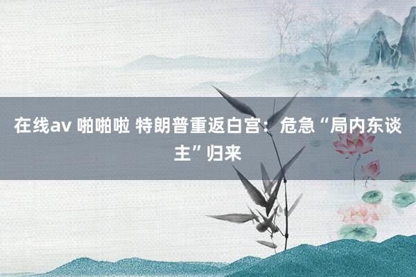 在线av 啪啪啦 特朗普重返白宫：危急“局内东谈主”归来