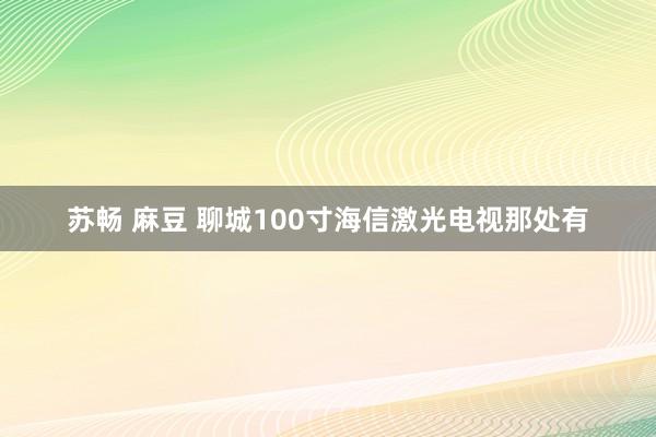 苏畅 麻豆 聊城100寸海信激光电视那处有