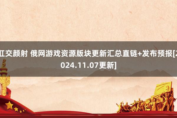 肛交颜射 俄网游戏资源版块更新汇总直链+发布预报[2024.11.07更新]