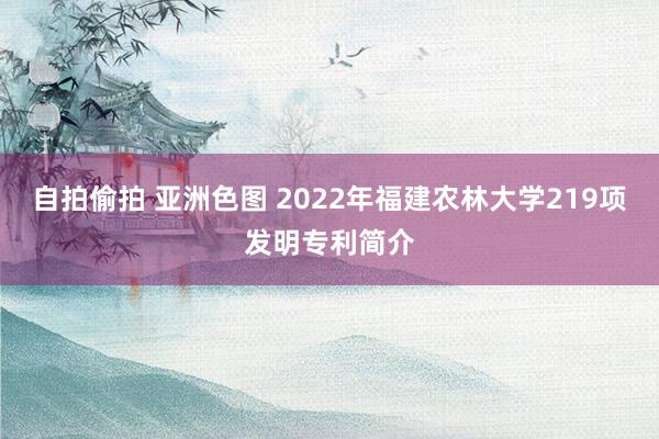 自拍偷拍 亚洲色图 2022年福建农林大学219项发明专利简介