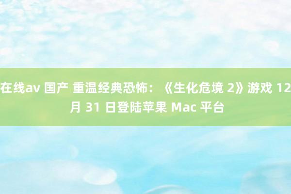 在线av 国产 重温经典恐怖：《生化危境 2》游戏 12 月 31 日登陆苹果 Mac 平台