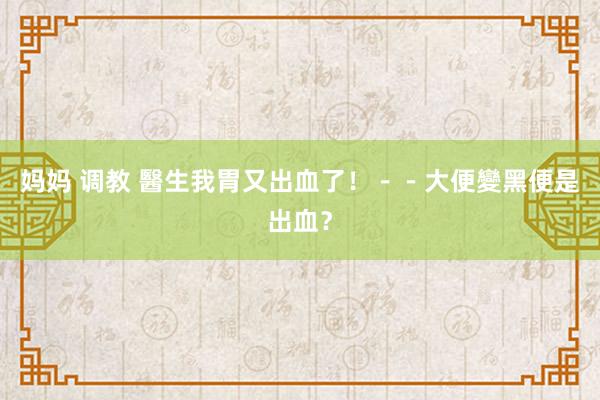 妈妈 调教 醫生我胃又出血了！－－大便變黑便是出血？