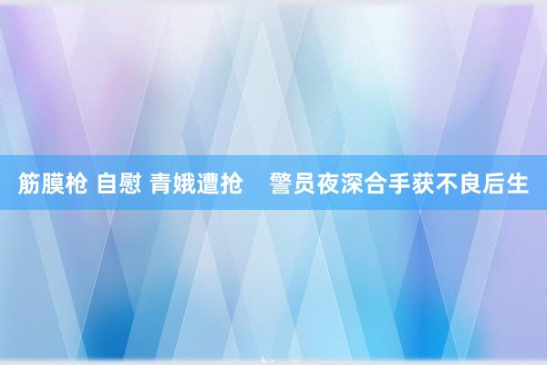 筋膜枪 自慰 青娥遭抢    警员夜深合手获不良后生