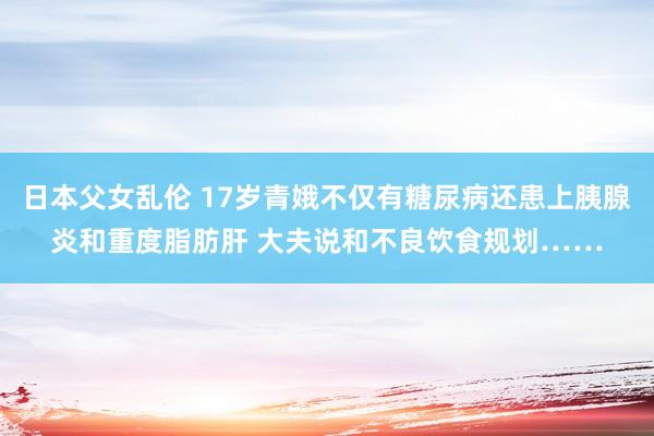 日本父女乱伦 17岁青娥不仅有糖尿病还患上胰腺炎和重度脂肪肝 大夫说和不良饮食规划……