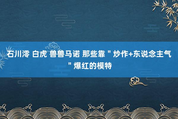 石川澪 白虎 兽兽马诺 那些靠＂炒作+东说念主气＂爆红的模特