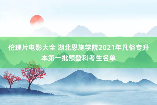 伦理片电影大全 湖北恩施学院2021年凡俗专升本第一批预登科考生名单