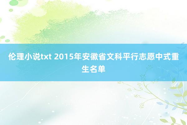 伦理小说txt 2015年安徽省文科平行志愿中式重生名单