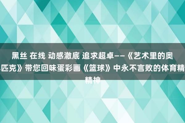 黑丝 在线 动感澈底 追求超卓——《艺术里的奥林匹克》带您回味蛋彩画《篮球》中永不言败的体育精神