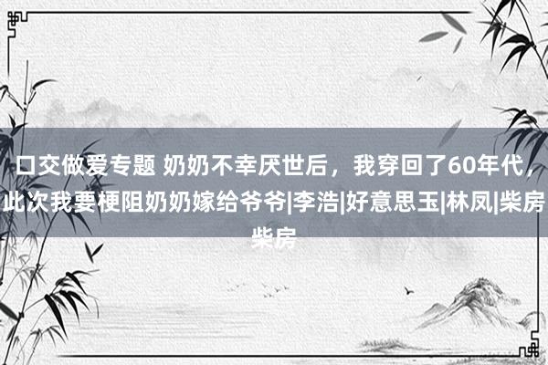 口交做爱专题 奶奶不幸厌世后，我穿回了60年代，此次我要梗阻奶奶嫁给爷爷|李浩|好意思玉|林凤|柴房