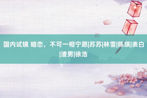 国内试镜 暗恋，不可一相宁愿|苏苏|林雪|陈琪|表白|渣男|徐浩