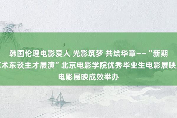 韩国伦理电影爱人 光影筑梦 共绘华章——“新期间超卓艺术东谈主才展演”北京电影学院优秀毕业生电影展映成效举办