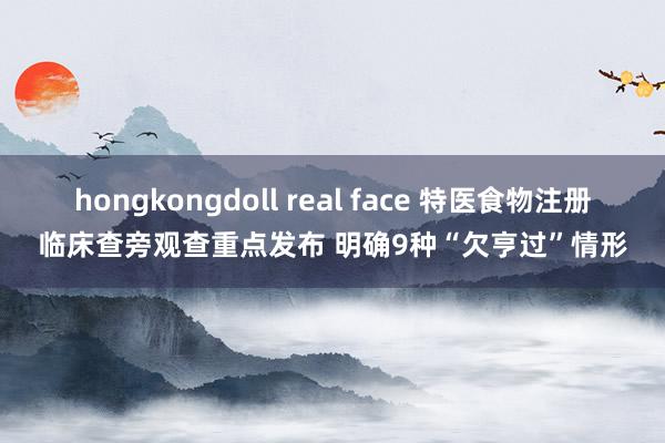 hongkongdoll real face 特医食物注册临床查旁观查重点发布 明确9种“欠亨过”情形