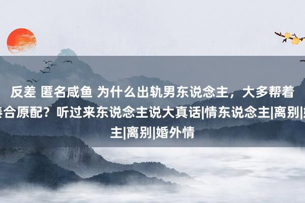 反差 匿名咸鱼 为什么出轨男东说念主，大多帮着小三凑合原配？听过来东说念主说大真话|情东说念主|离别|婚外情