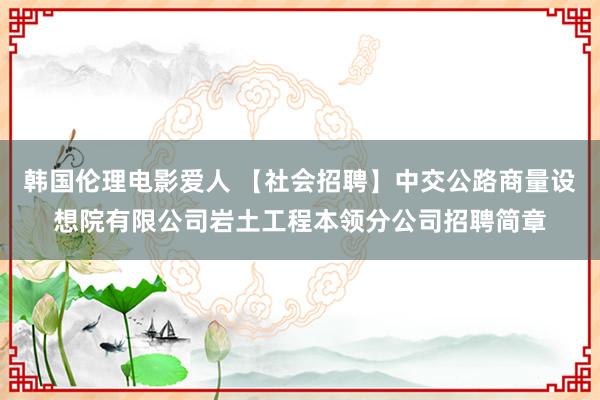 韩国伦理电影爱人 【社会招聘】中交公路商量设想院有限公司岩土工程本领分公司招聘简章