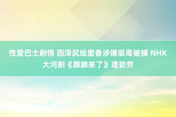 性爱巴士剧情 因泽尻绘里香涉嫌吸毒被捕 NHK大河剧《麒麟来了》遭勤劳