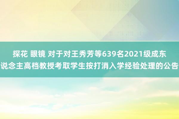 探花 眼镜 对于对王秀芳等639名2021级成东说念主高档教授考取学生按打消入学经验处理的公告