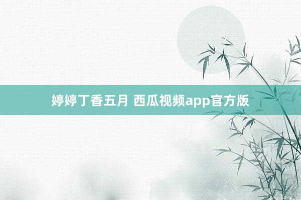 婷婷丁香五月 西瓜视频app官方版