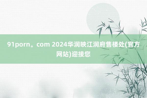 91porn。com 2024华润映江润府售楼处(官方网站)迎接您