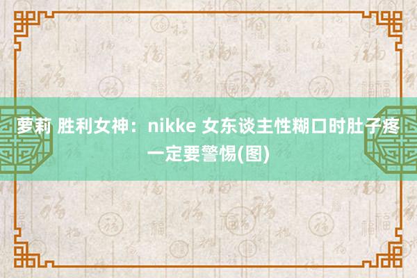 萝莉 胜利女神：nikke 女东谈主性糊口时肚子疼一定要警惕(图)